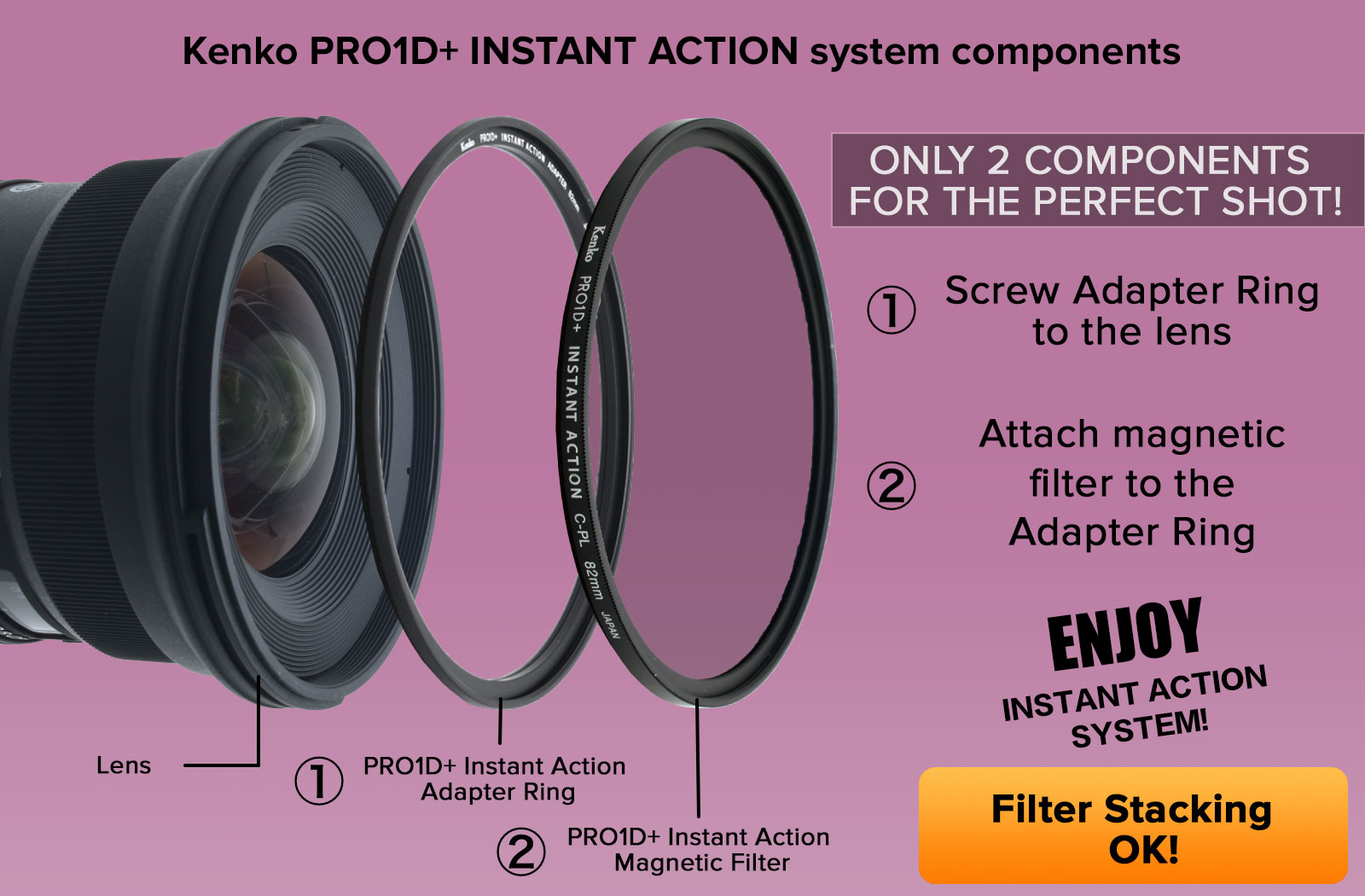 Adapter Ring is necessary to use a Kenko PRO1D+ INSTANT ACTION System. If you want to change Kenko PRO1D+ Instant Action filters that are all the same size, you don't have to remove the Adapter Ring.